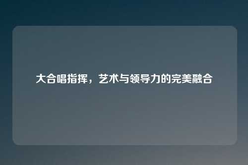 大合唱指挥,艺术与领导力的完美融合