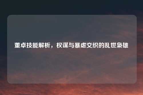 董卓技能解析，权谋与暴虐交织的乱世枭雄