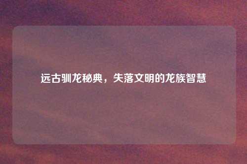 远古驯龙秘典,失落文明的龙族智慧