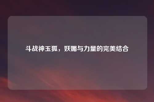 斗战神玉狐，妖媚与力量的完美结合
