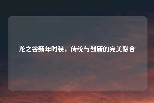 龙之谷新年时装，传统与创新的完美融合