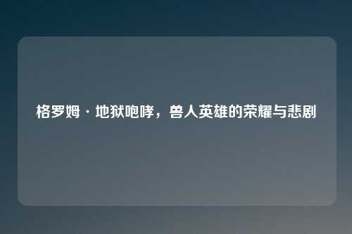 格罗姆·地狱咆哮，兽人英雄的荣耀与悲剧