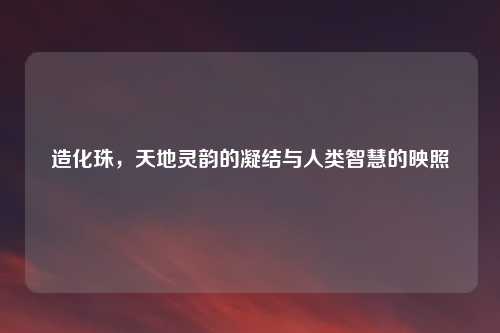 造化珠,天地灵韵的凝结与人类智慧的映照