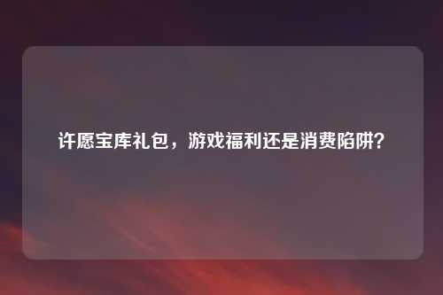 许愿宝库礼包，游戏福利还是消费陷阱？