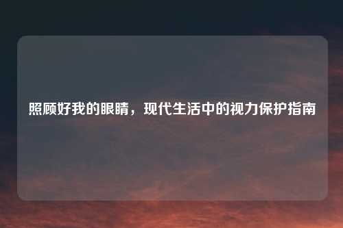 照顾好我的眼睛，现代生活中的视力保护指南