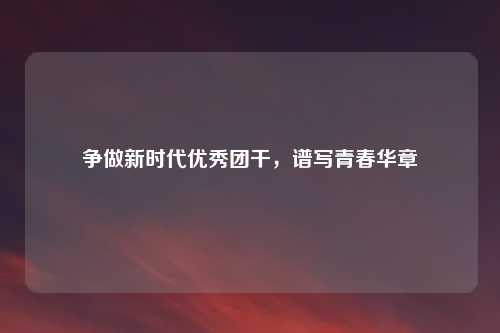 争做新时代优秀团干，谱写青春华章