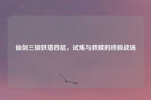 仙剑三锁妖塔四层，试炼与救赎的终极战场