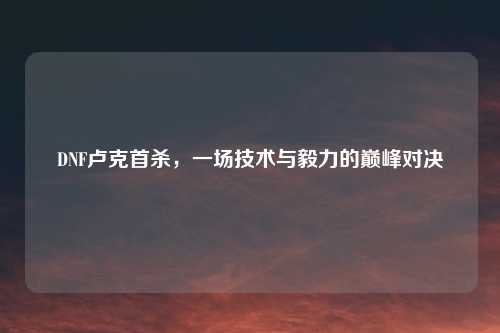 DNF卢克首杀，一场技术与毅力的巅峰对决