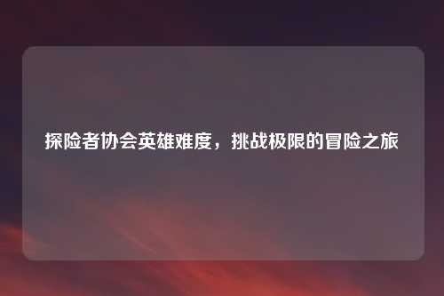 探险者协会英雄难度，挑战极限的冒险之旅