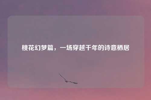 桃花幻梦篇，一场穿越千年的诗意栖居