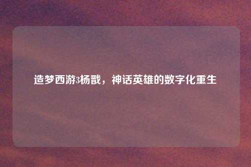 造梦西游3杨戬，神话英雄的数字化重生