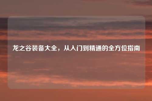 龙之谷装备大全，从入门到精通的全方位指南