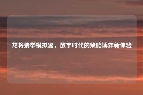 龙将猜拳模拟器,数字时代的策略博弈新体验