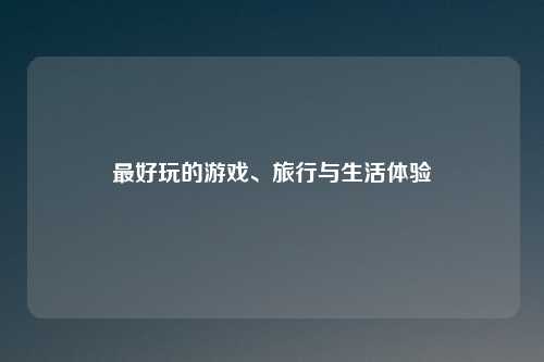 最好玩的游戏、旅行与生活体验