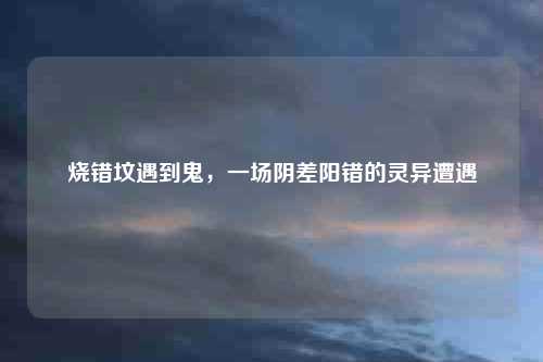 烧错坟遇到鬼,一场阴差阳错的灵异遭遇