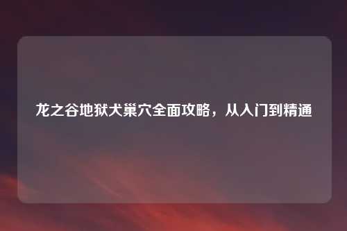 龙之谷地狱犬巢穴全面攻略，从入门到精通