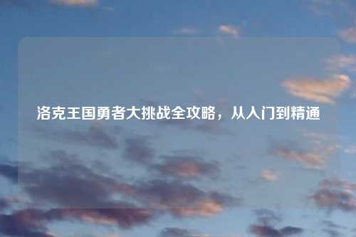 洛克王国勇者大挑战全攻略，从入门到精通