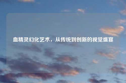 血精灵幻化艺术，从传统到创新的视觉盛宴