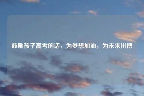 鼓励孩子高考的话,为梦想加油,为未来拼搏