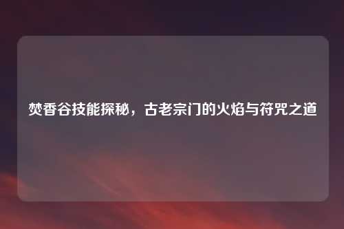 焚香谷技能探秘,古老宗门的火焰与符咒之道
