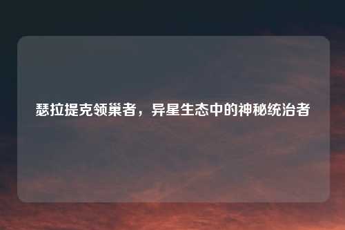瑟拉提克领巢者，异星生态中的神秘统治者