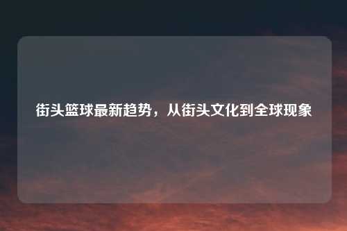 街头篮球最新趋势，从街头文化到全球现象