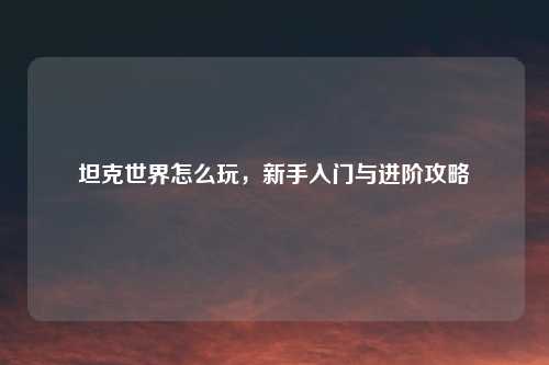 坦克世界怎么玩，新手入门与进阶攻略