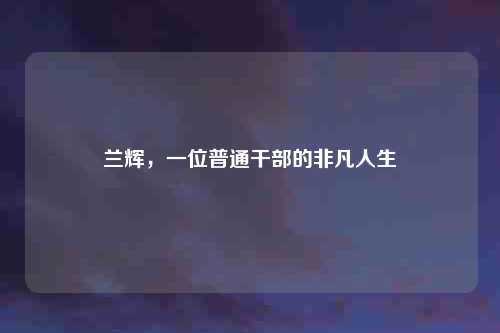 兰辉，一位普通干部的非凡人生