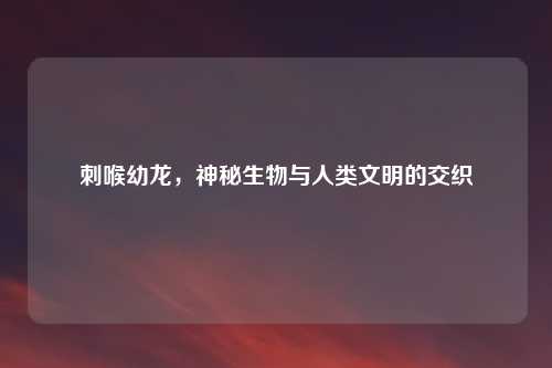 刺喉幼龙，神秘生物与人类文明的交织