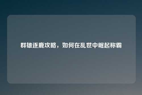 群雄逐鹿攻略，如何在乱世中崛起称霸