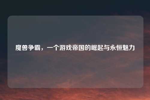 魔兽争霸，一个游戏帝国的崛起与永恒魅力