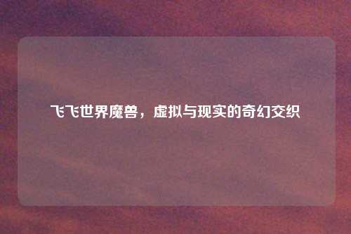 飞飞世界魔兽，虚拟与现实的奇幻交织
