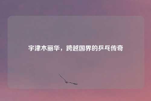 宇津木丽华，跨越国界的乒乓传奇