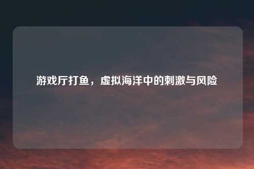 游戏厅打鱼，虚拟海洋中的刺激与风险