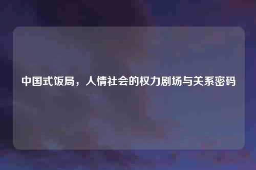 中国式饭局，人情社会的权力剧场与关系密码