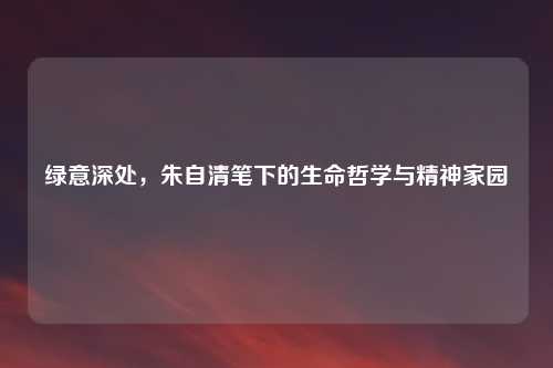 绿意深处，朱自清笔下的生命哲学与精神家园